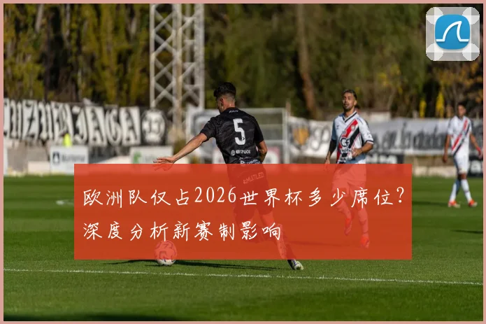 欧洲队仅占2026世界杯多少席位？深度分析新赛制影响
