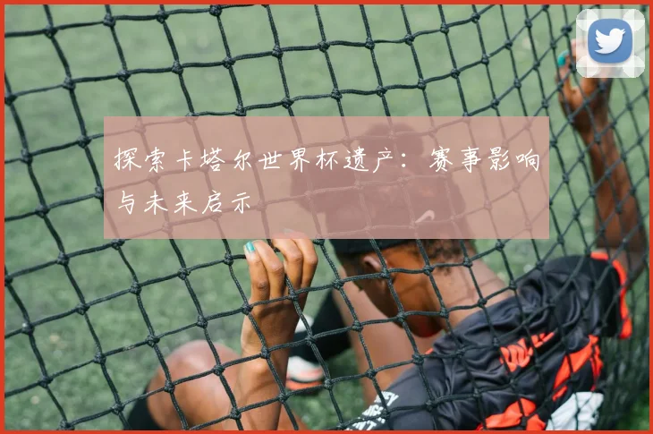 探索卡塔尔世界杯遗产：赛事影响与未来启示