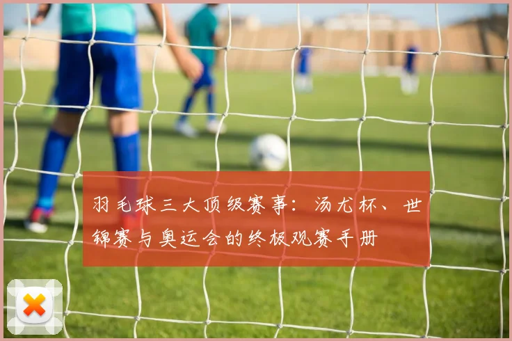 羽毛球三大顶级赛事：汤尤杯、世锦赛与奥运会的终极观赛手册