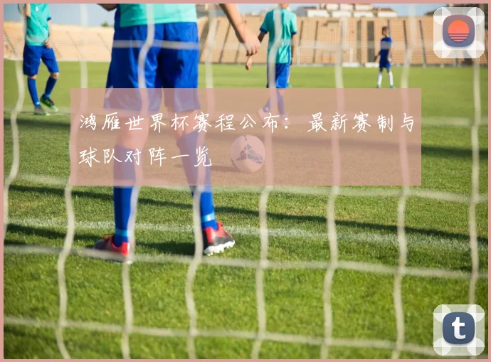 鸿雁世界杯赛程公布：最新赛制与球队对阵一览