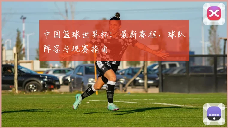 中国篮球世界杯:最新赛程、球队阵容与观赛指南